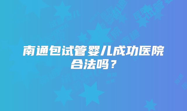 南通包试管婴儿成功医院合法吗?