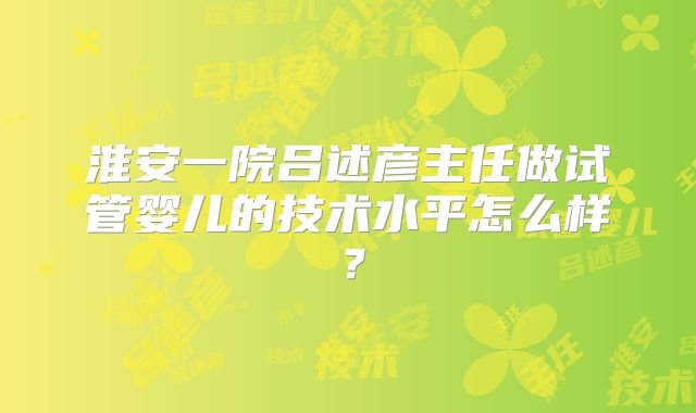 淮安一院吕述彦主任做试管婴儿的技术水平怎么样？