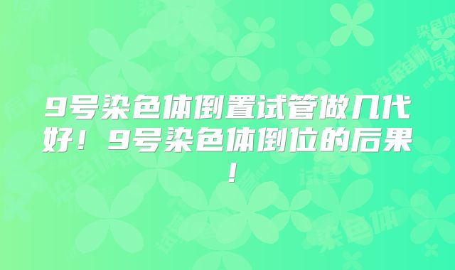 9号染色体倒置试管做几代好！9号染色体倒位的后果！