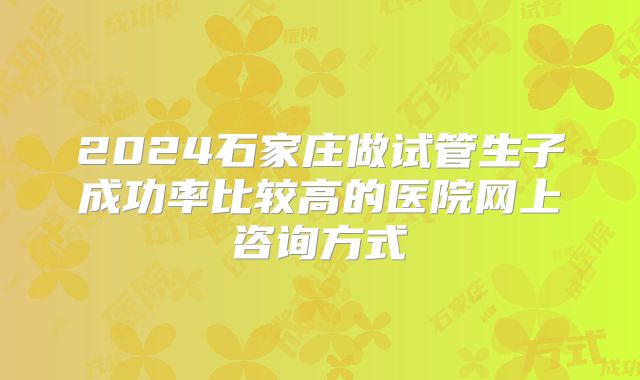 2024石家庄做试管生子成功率比较高的医院网上咨询方式