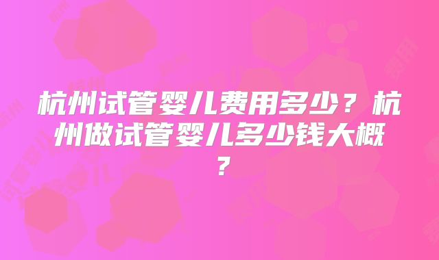 杭州试管婴儿费用多少?杭州做试管婴儿多少钱大概?