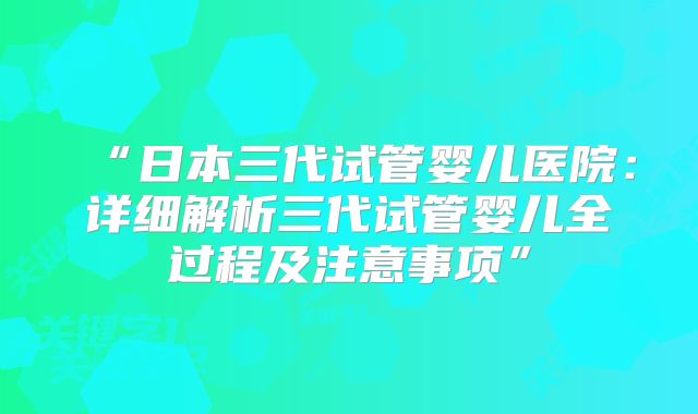 “日本三代试管婴儿医院：详细解析三代试管婴儿全过程及注意事项”
