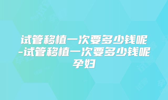 试管移植一次要多少钱呢-试管移植一次要多少钱呢孕妇