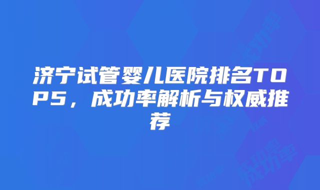 济宁试管婴儿医院排名TOP5，成功率解析与权威推荐