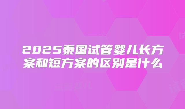 2025泰国试管婴儿长方案和短方案的区别是什么