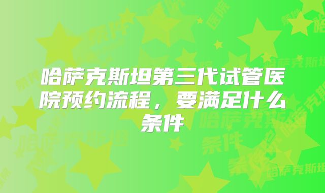 哈萨克斯坦第三代试管医院预约流程,要满足什么条件