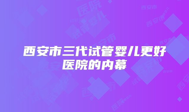 西安市三代试管婴儿更好医院的内幕