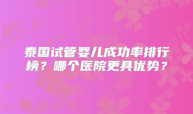 泰国试管婴儿成功率排行榜？哪个医院更具优势？