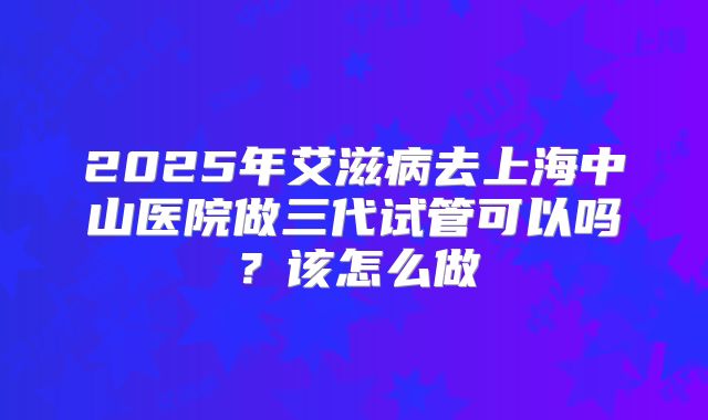 2025年艾滋病去上海中山医院做三代试管可以吗？该怎么做