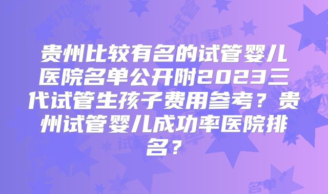 贵州比较有名的试管婴儿医院名单公开附2023三代试管生孩子费用参考？贵州试管婴儿成功率医院排名？