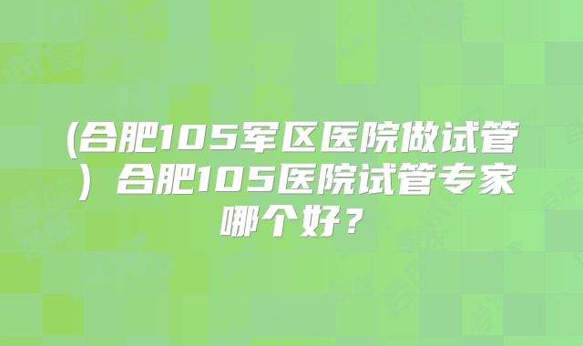 (合肥105军区医院做试管)合肥105医院试管专家哪个好?