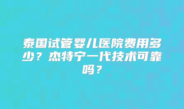 泰国试管婴儿医院费用多少？杰特宁一代技术可靠吗？