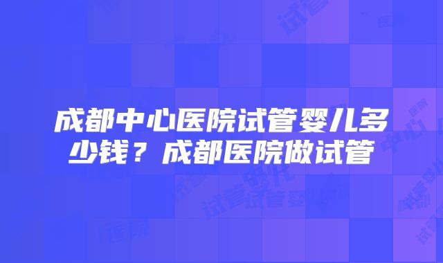 成都中心医院试管婴儿多少钱?成都医院做试管