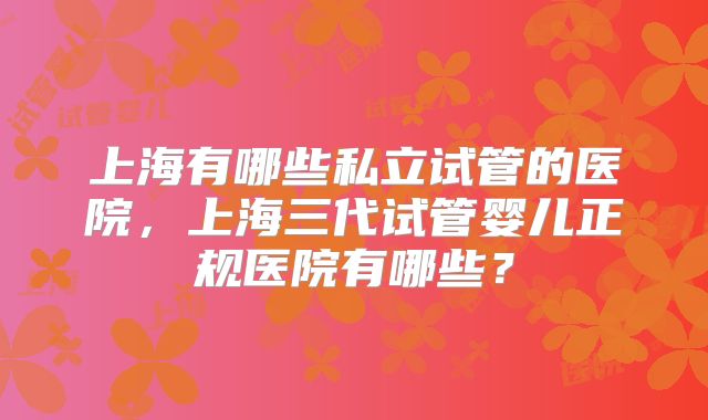 上海有哪些私立试管的医院,上海三代试管婴儿正规医院有哪些?