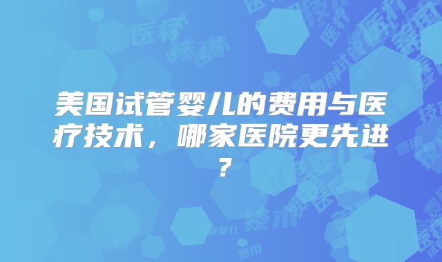 美国试管婴儿的费用与医疗技术,哪家医院更先进?