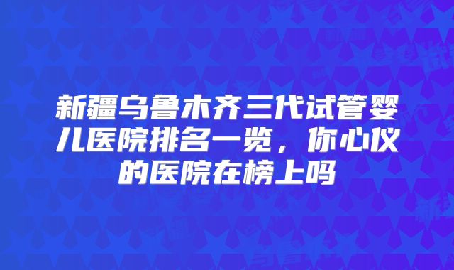 新疆乌鲁木齐三代试管婴儿医院排名一览，你心仪的医院在榜上吗