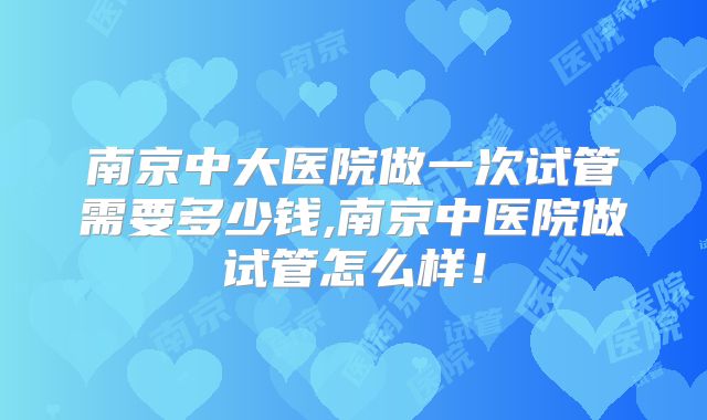 南京中大医院做一次试管需要多少钱,南京中医院做试管怎么样！