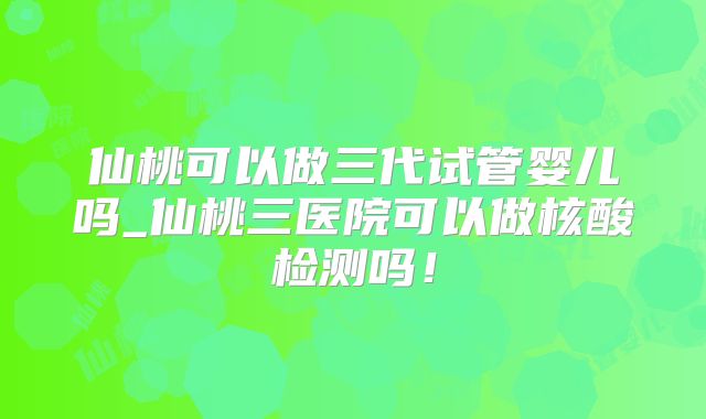 仙桃可以做三代试管婴儿吗_仙桃三医院可以做核酸检测吗!