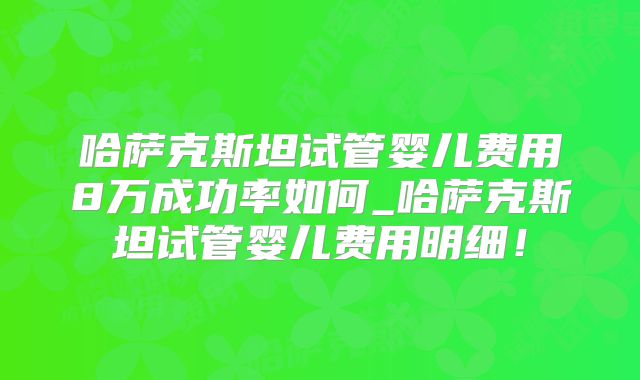 哈萨克斯坦试管婴儿费用8万成功率如何_哈萨克斯坦试管婴儿费用明细！