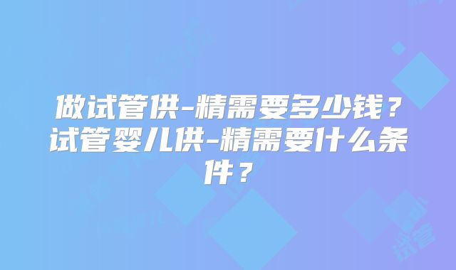 做试管供-精需要多少钱?试管婴儿供-精需要什么条件?