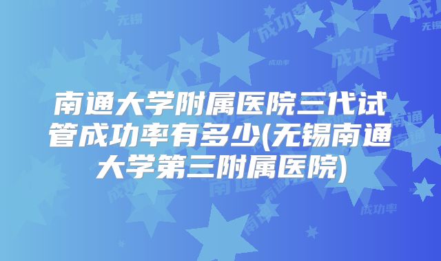 南通大学附属医院三代试管成功率有多少(无锡南通大学第三附属医院)