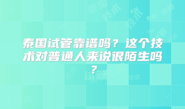 泰国试管靠谱吗?这个技术对普通人来说很陌生吗?