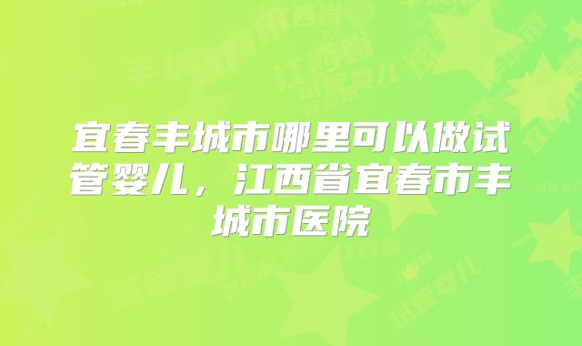 宜春丰城市哪里可以做试管婴儿,江西省宜春市丰城市医院