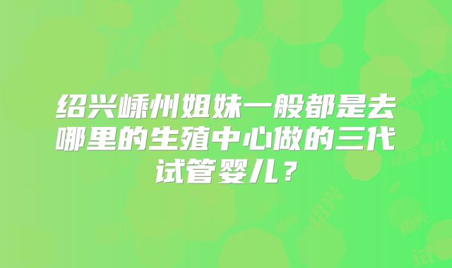 绍兴嵊州姐妹一般都是去哪里的生殖中心做的三代试管婴儿?