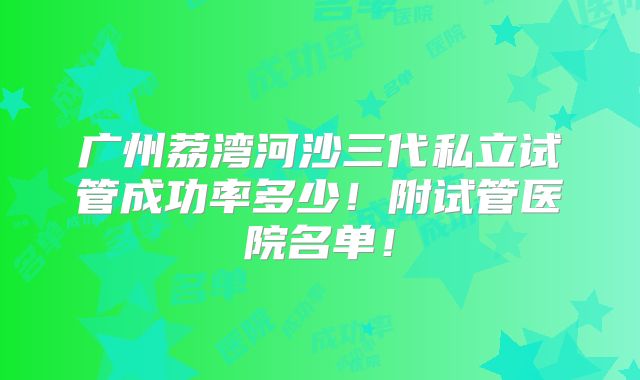 广州荔湾河沙三代私立试管成功率多少！附试管医院名单！
