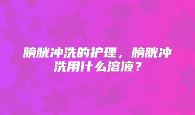 膀胱冲洗的护理,膀胱冲洗用什么溶液?