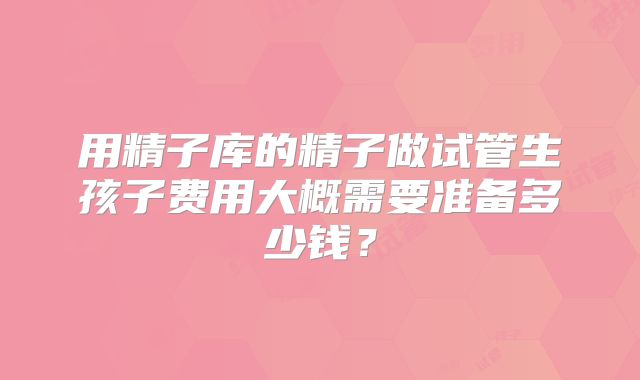 用精子库的精子做试管生孩子费用大概需要准备多少钱?