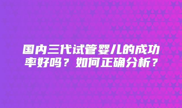 国内三代试管婴儿的成功率好吗?如何正确分析?
