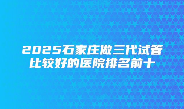 2025石家庄做三代试管比较好的医院排名前十