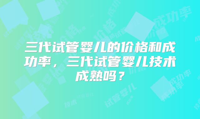 三代试管婴儿的价格和成功率，三代试管婴儿技术成熟吗？