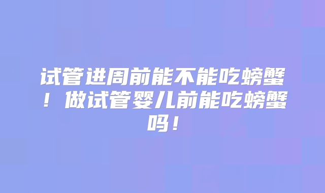 试管进周前能不能吃螃蟹！做试管婴儿前能吃螃蟹吗！