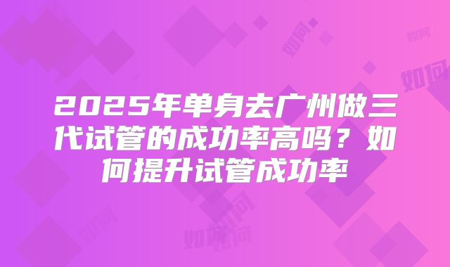 2025年单身去广州做三代试管的成功率高吗?如何提升试管成功率