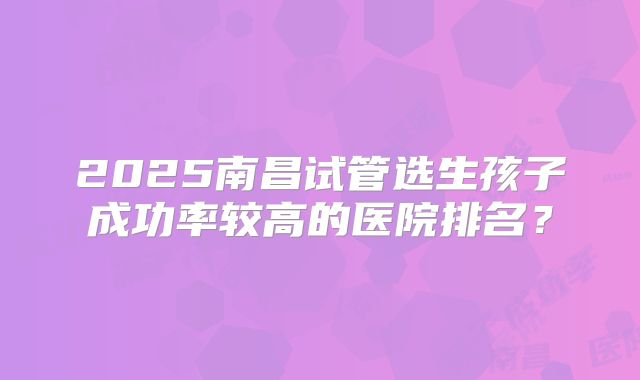 2025南昌试管选生孩子成功率较高的医院排名?