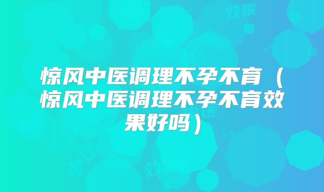惊风中医调理不孕不育（惊风中医调理不孕不育效果好吗）