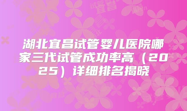 湖北宜昌试管婴儿医院哪家三代试管成功率高（2025）详细排名揭晓
