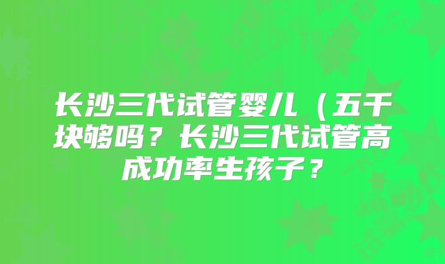 长沙三代试管婴儿(五千块够吗?长沙三代试管高成功率生孩子?