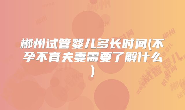 郴州试管婴儿多长时间(不孕不育夫妻需要了解什么)