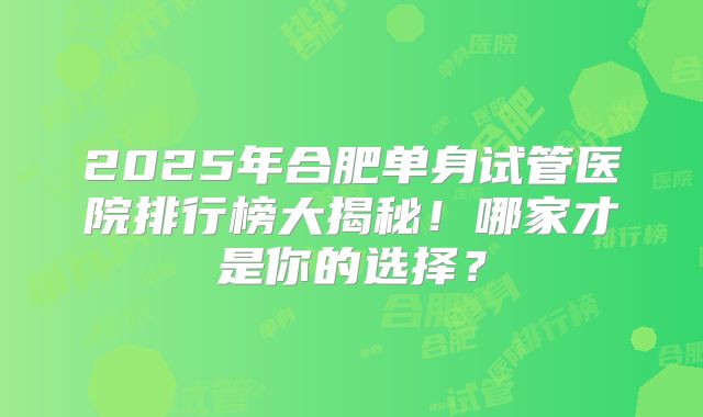 2025年合肥单身试管医院排行榜大揭秘！哪家才是你的选择？