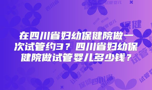在四川省妇幼保健院做一次试管约3？四川省妇幼保健院做试管婴儿多少钱？