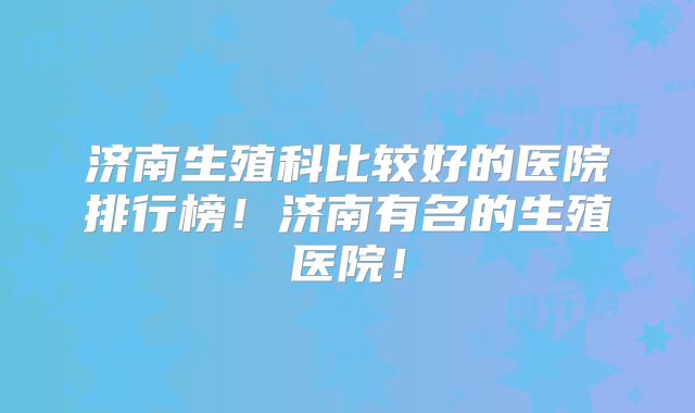 济南生殖科比较好的医院排行榜!济南有名的生殖医院!