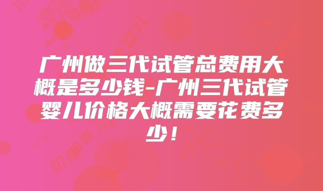 广州做三代试管总费用大概是多少钱-广州三代试管婴儿价格大概需要花费多少!