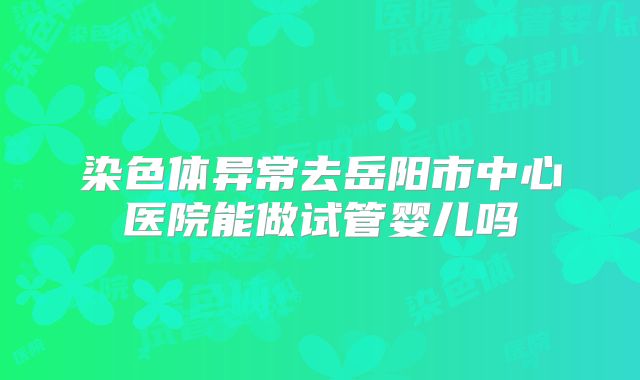 染色体异常去岳阳市中心医院能做试管婴儿吗