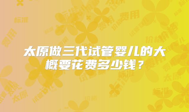 太原做三代试管婴儿的大概要花费多少钱？
