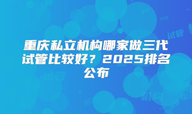 重庆私立机构哪家做三代试管比较好？2025排名公布