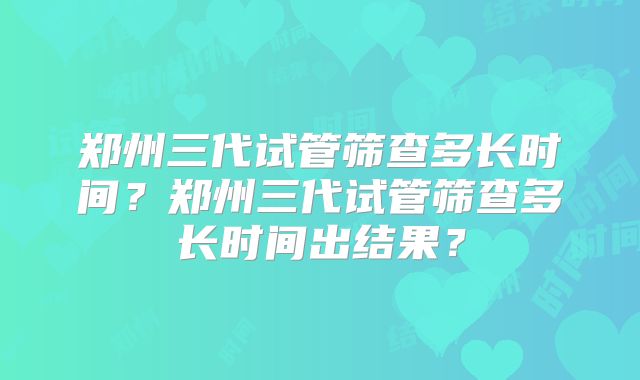 郑州三代试管筛查多长时间？郑州三代试管筛查多长时间出结果？