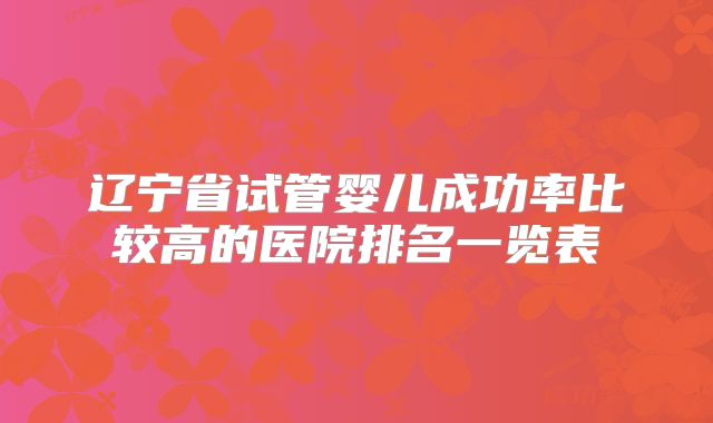 辽宁省试管婴儿成功率比较高的医院排名一览表